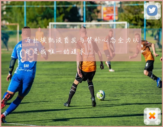 马杜埃凯谈首发与替补心态全力以赴是我唯一的追求