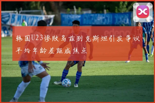 韩国U23惨败乌兹别克斯坦引发争议平均年龄差距成焦点