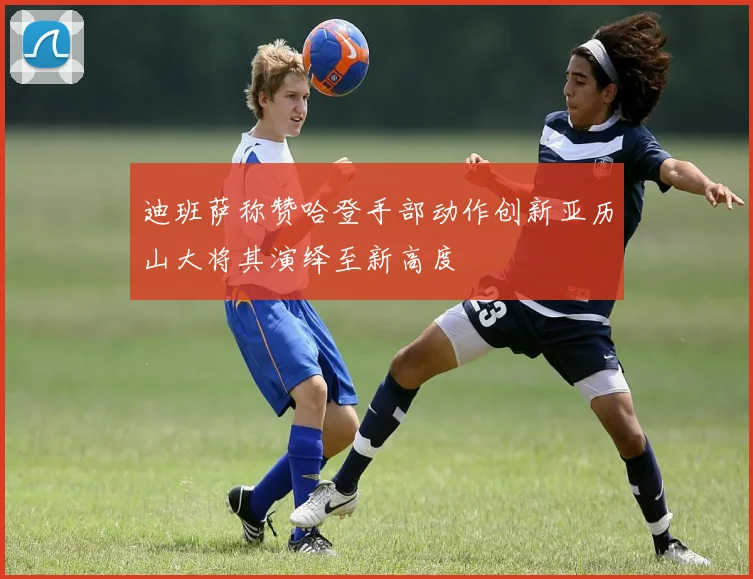 迪班萨称赞哈登手部动作创新亚历山大将其演绎至新高度