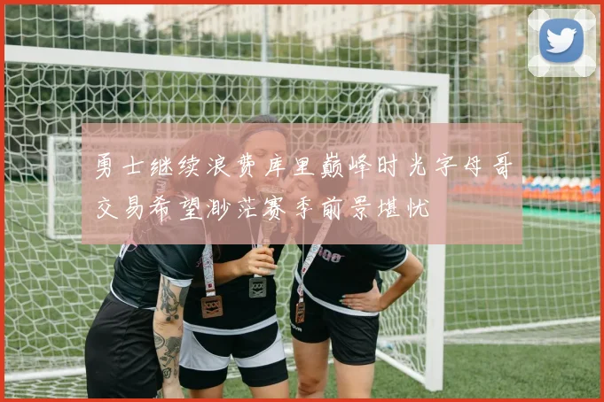 勇士继续浪费库里巅峰时光字母哥交易希望渺茫赛季前景堪忧
