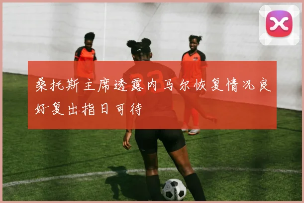 桑托斯主席透露内马尔恢复情况良好复出指日可待