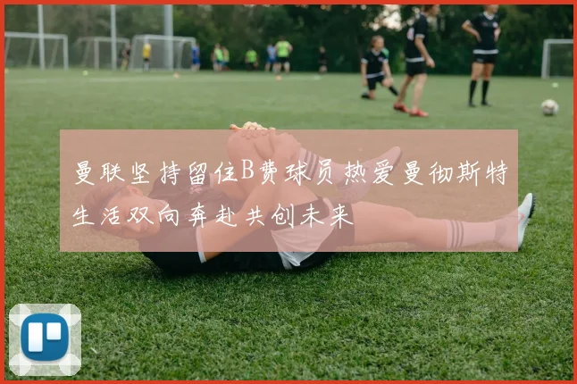 曼联坚持留住B费球员热爱曼彻斯特生活双向奔赴共创未来
