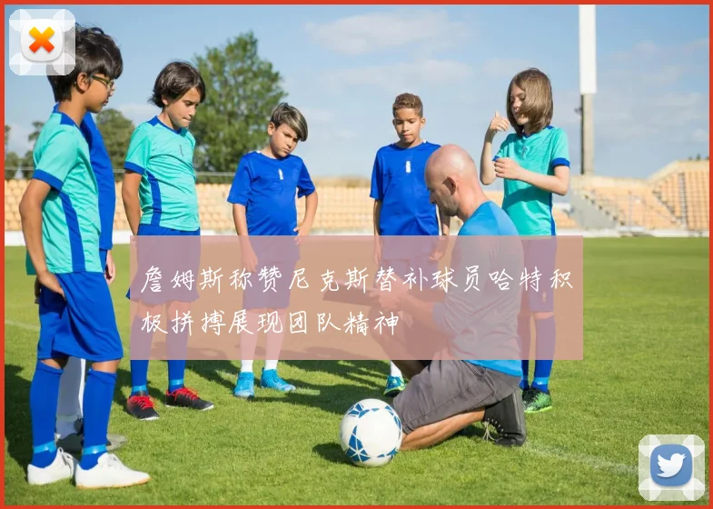 詹姆斯称赞尼克斯替补球员哈特积极拼搏展现团队精神