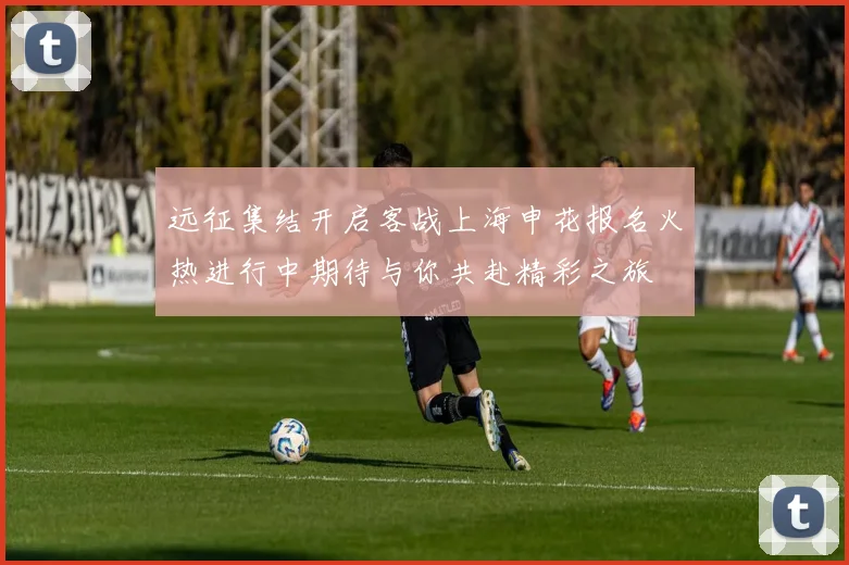 远征集结开启客战上海申花报名火热进行中期待与你共赴精彩之旅