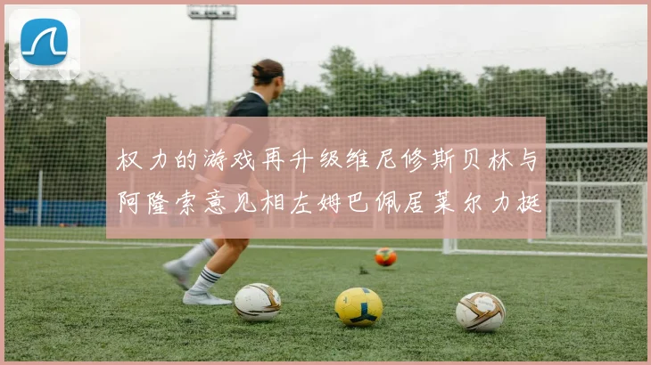 权力的游戏再升级维尼修斯贝林与阿隆索意见相左姆巴佩居莱尔力挺新势力