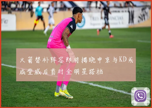 火箭替补阵容即将揭晓申京与KD或成登威后首对全明星搭档