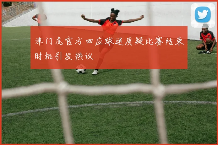 津门虎官方回应球迷质疑比赛结束时机引发热议