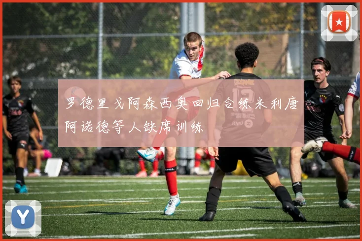 罗德里戈阿森西奥回归合练米利唐阿诺德等人缺席训练