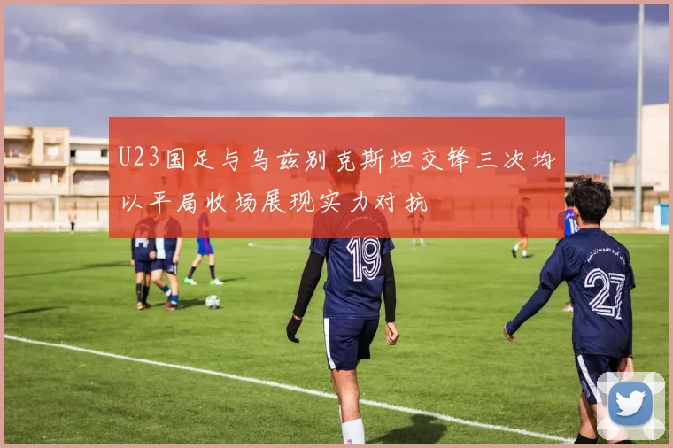U23国足与乌兹别克斯坦交锋三次均以平局收场展现实力对抗
