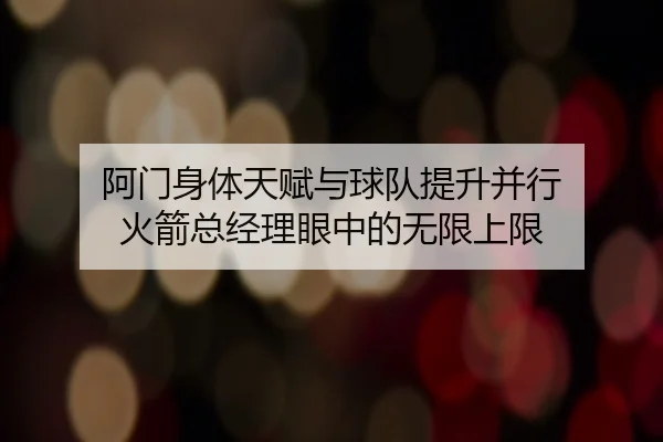 阿门身体天赋与球队提升并行 火箭总经理眼中的无限上限